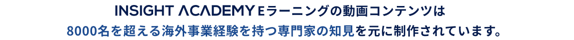INSIGHT ACADEMY Eラーニングの動画コンテンツは動画コンテンツは8000名を超える海外事業経験を持つ専門家の知見を元に制作されています。