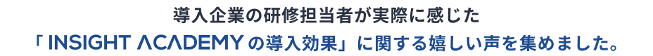 “導入企業の研修担当者が実際に感じた「INSIGHT ACADEMYEの導入効果」に関する嬉しい声を集めました。